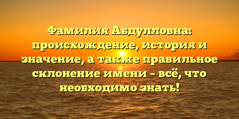 Фамилия Абдулловна: происхождение, история и значение, а также правильное склонение имени – всё, что необходимо знать!