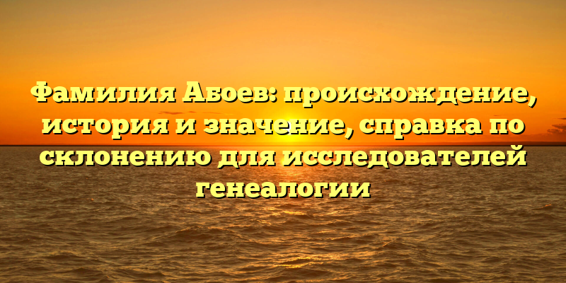 Фамилия Абоев: происхождение, история и значение, справка по склонению для исследователей генеалогии