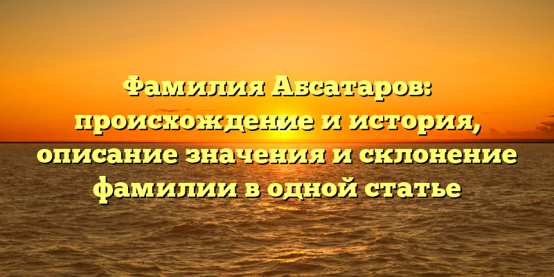Фамилия Абсатаров: происхождение и история, описание значения и склонение фамилии в одной статье