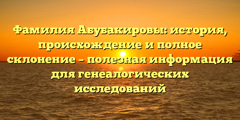 Фамилия Абубакировы: история, происхождение и полное склонение – полезная информация для генеалогических исследований