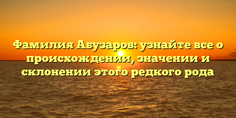 Фамилия Абузаров: узнайте все о происхождении, значении и склонении этого редкого рода