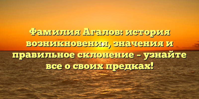 Фамилия Агалов: история возникновения, значения и правильное склонение – узнайте все о своих предках!