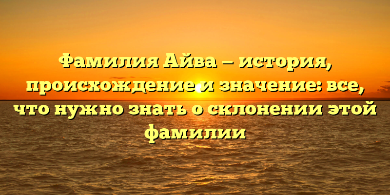 Фамилия Айва — история, происхождение и значение: все, что нужно знать о склонении этой фамилии