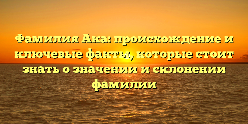 Фамилия Ака: происхождение и ключевые факты, которые стоит знать о значении и склонении фамилии