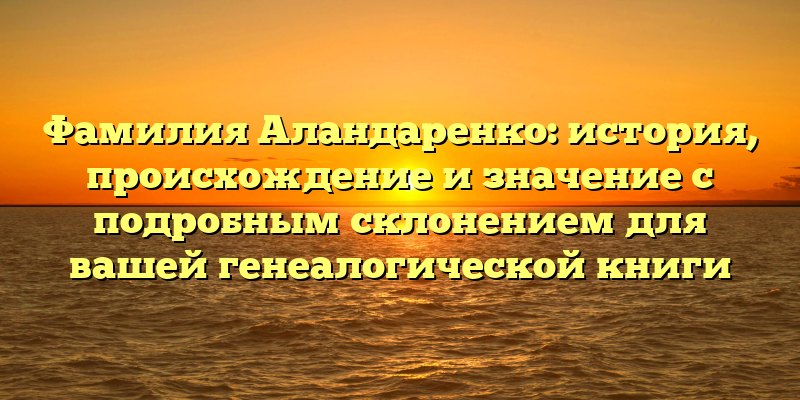 Фамилия Аландаренко: история, происхождение и значение с подробным склонением для вашей генеалогической книги