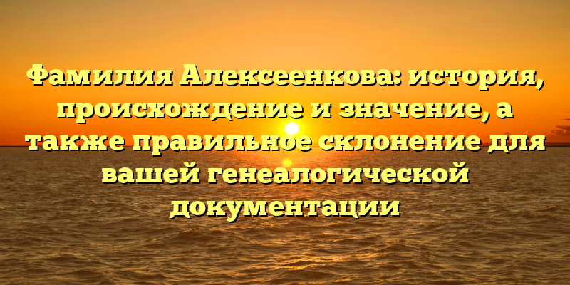 Фамилия Алексеенкова: история, происхождение и значение, а также правильное склонение для вашей генеалогической документации