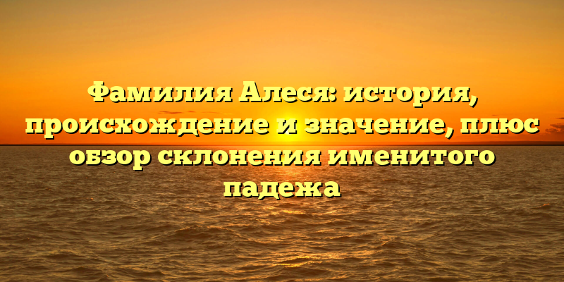 Фамилия Алеся: история, происхождение и значение, плюс обзор склонения именитого падежа