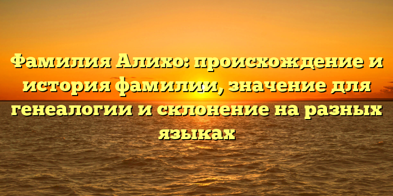 Фамилия Алихо: происхождение и история фамилии, значение для генеалогии и склонение на разных языках