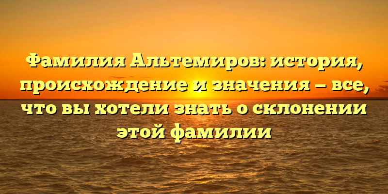 Фамилия Альтемиров: история, происхождение и значения — все, что вы хотели знать о склонении этой фамилии