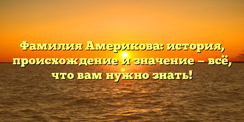 Фамилия Америкова: история, происхождение и значение — всё, что вам нужно знать!