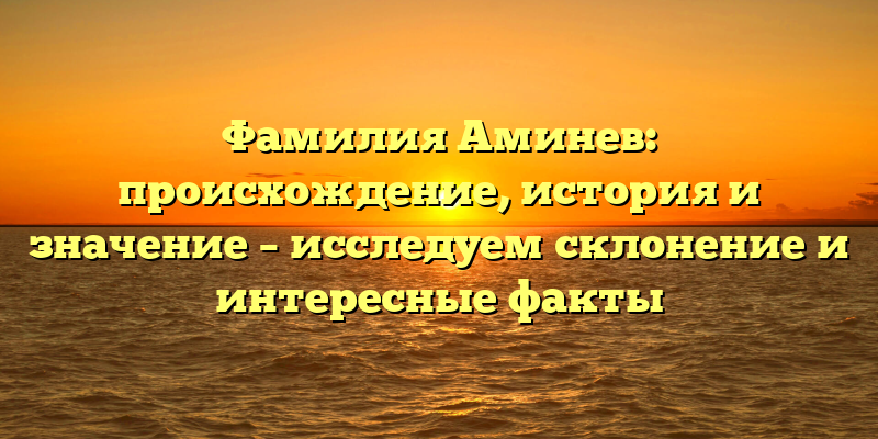 Фамилия Аминев: происхождение, история и значение – исследуем склонение и интересные факты