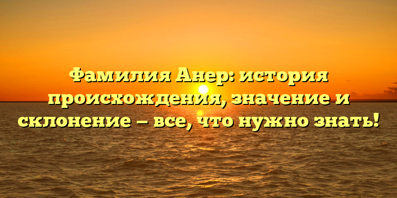 Фамилия Анер: история происхождения, значение и склонение — все, что нужно знать!