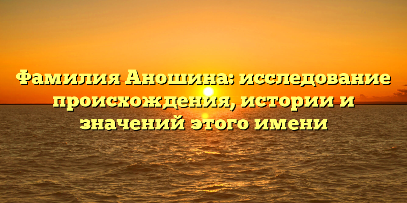 Фамилия Аношина: исследование происхождения, истории и значений этого имени