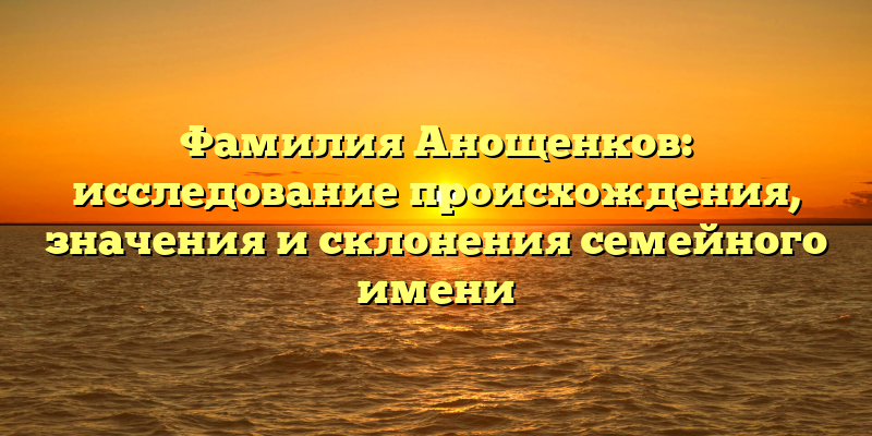 Фамилия Анощенков: исследование происхождения, значения и склонения семейного имени