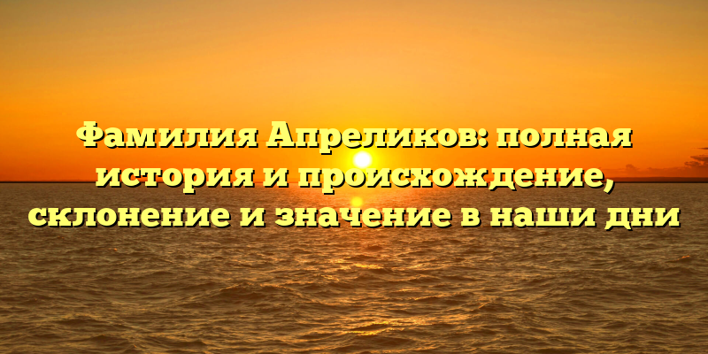Фамилия Апреликов: полная история и происхождение, склонение и значение в наши дни