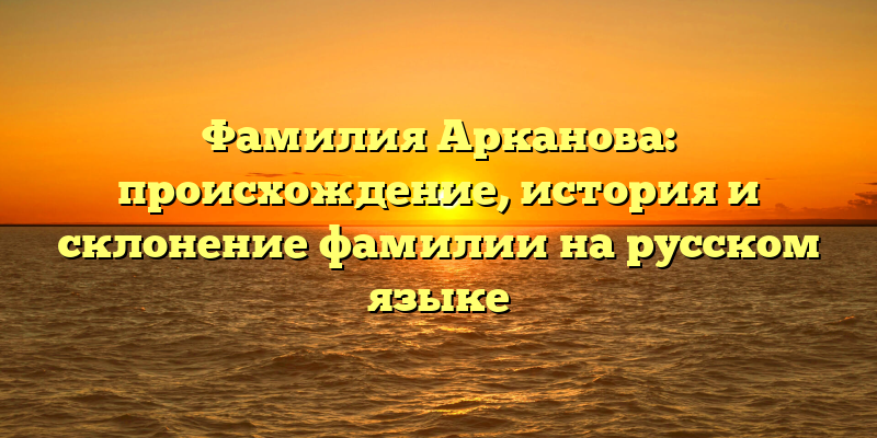 Фамилия Арканова: происхождение, история и склонение фамилии на русском языке