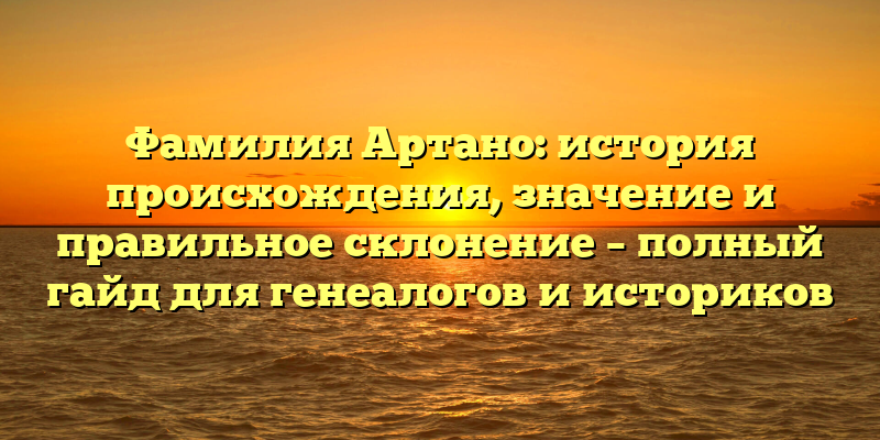 Фамилия Артано: история происхождения, значение и правильное склонение – полный гайд для генеалогов и историков