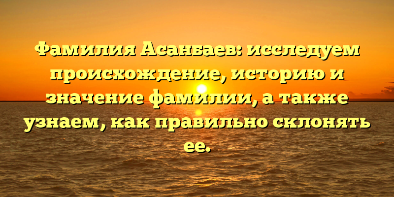 Фамилия Асанбаев: исследуем происхождение, историю и значение фамилии, а также узнаем, как правильно склонять ее.
