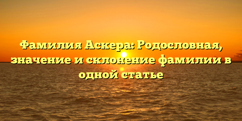 Фамилия Аскера: Родословная, значение и склонение фамилии в одной статье