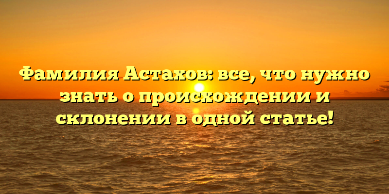 Фамилия Астахов: все, что нужно знать о происхождении и склонении в одной статье!
