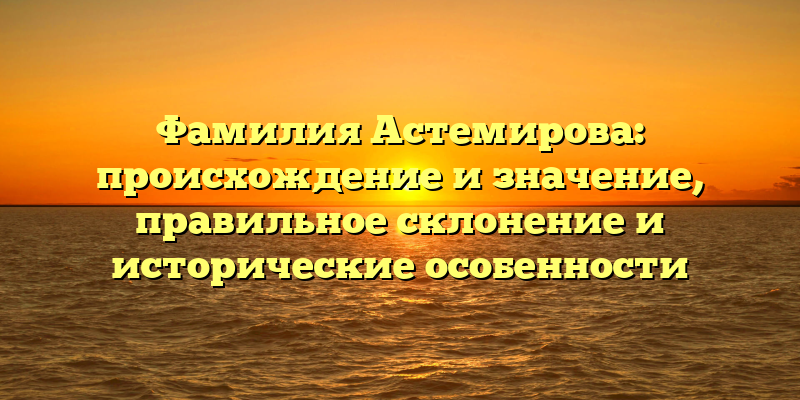 Фамилия Астемирова: происхождение и значение, правильное склонение и исторические особенности