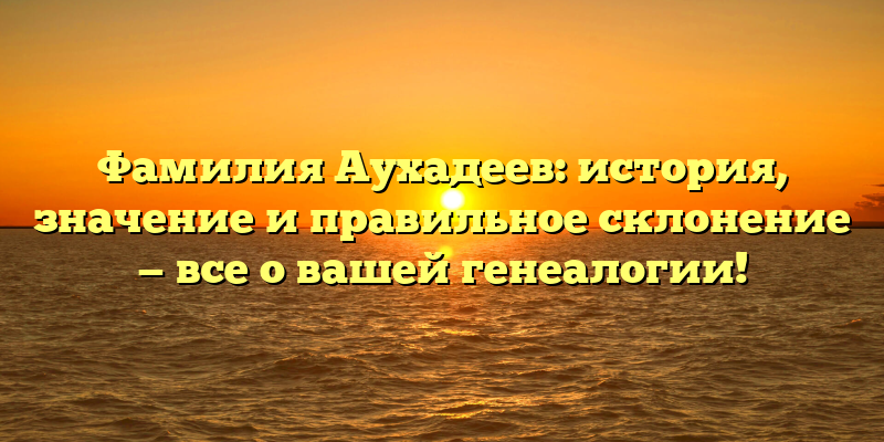 Фамилия Аухадеев: история, значение и правильное склонение — все о вашей генеалогии!