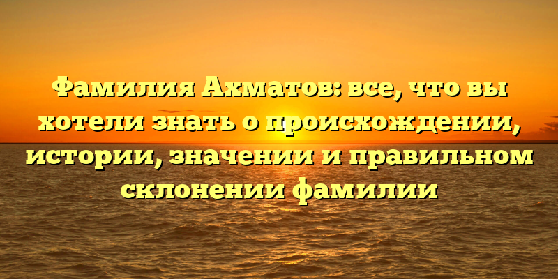 Фамилия Ахматов: все, что вы хотели знать о происхождении, истории, значении и правильном склонении фамилии