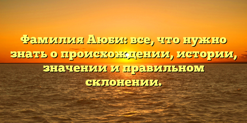 Фамилия Аюби: все, что нужно знать о происхождении, истории, значении и правильном склонении.