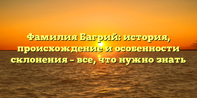Фамилия Багрий: история, происхождение и особенности склонения – все, что нужно знать