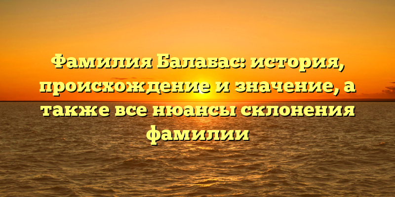 Фамилия Балабас: история, происхождение и значение, а также все нюансы склонения фамилии
