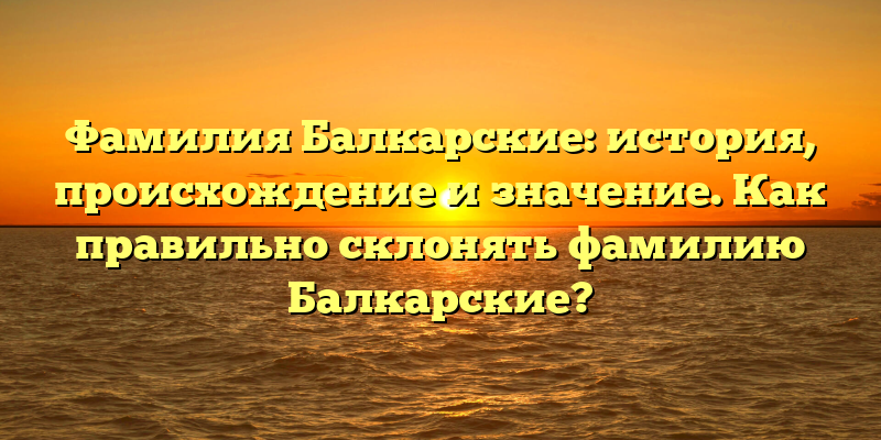 Фамилия Балкарские: история, происхождение и значение. Как правильно склонять фамилию Балкарские?