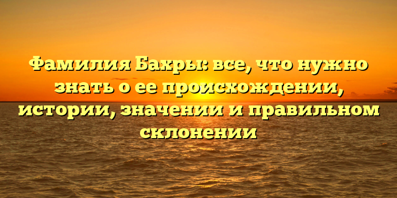 Фамилия Бахры: все, что нужно знать о ее происхождении, истории, значении и правильном склонении