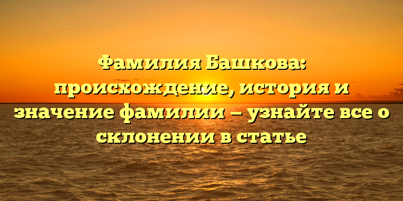 Фамилия Башкова: происхождение, история и значение фамилии — узнайте все о склонении в статье