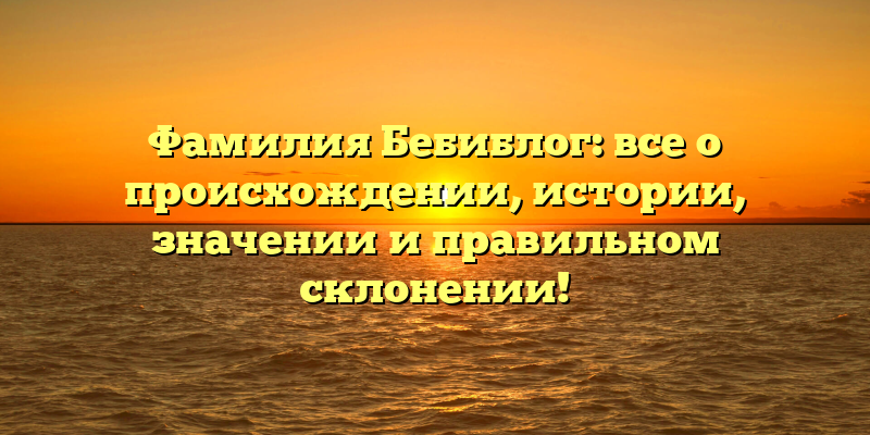 Фамилия Бебиблог: все о происхождении, истории, значении и правильном склонении!