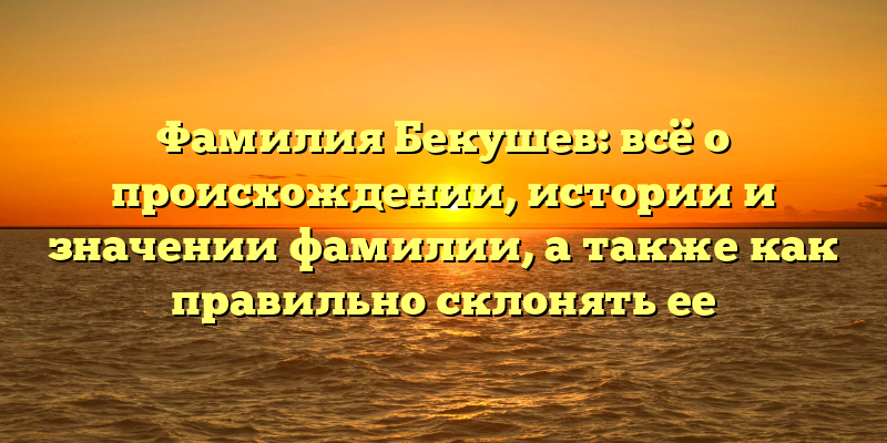 Фамилия Бекушев: всё о происхождении, истории и значении фамилии, а также как правильно склонять ее