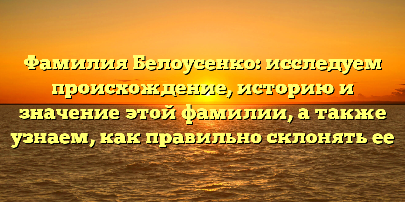 Фамилия Белоусенко: исследуем происхождение, историю и значение этой фамилии, а также узнаем, как правильно склонять ее