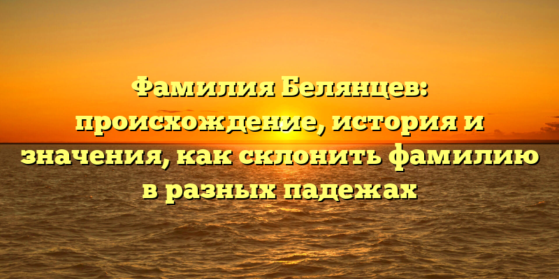 Фамилия Белянцев: происхождение, история и значения, как склонить фамилию в разных падежах