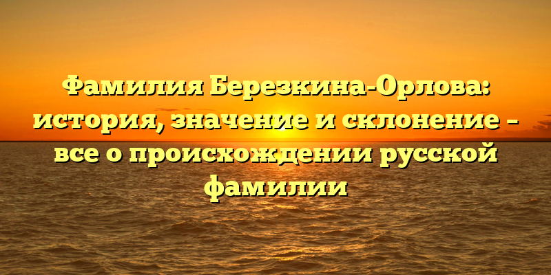 Фамилия Березкина-Орлова: история, значение и склонение – все о происхождении русской фамилии