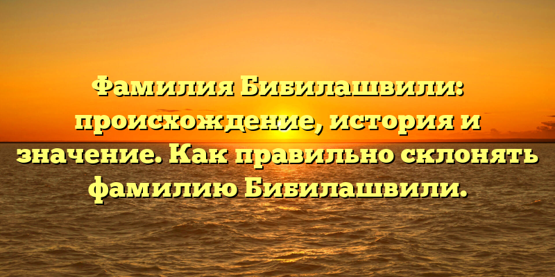 Фамилия Бибилашвили: происхождение, история и значение. Как правильно склонять фамилию Бибилашвили.