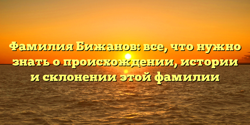 Фамилия Бижанов: все, что нужно знать о происхождении, истории и склонении этой фамилии