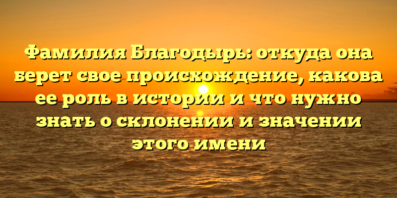 Фамилия Благодырь: откуда она берет свое происхождение, какова ее роль в истории и что нужно знать о склонении и значении этого имени