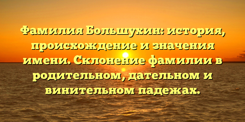 Фамилия Большухин: история, происхождение и значения имени. Склонение фамилии в родительном, дательном и винительном падежах.