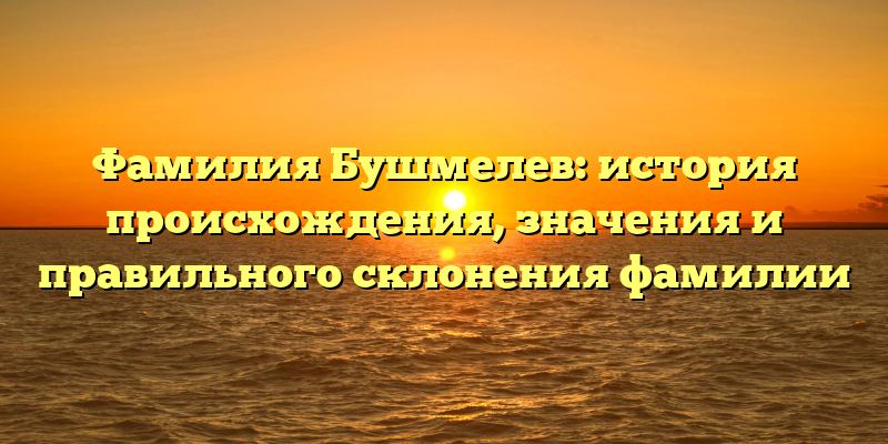 Фамилия Бушмелев: история происхождения, значения и правильного склонения фамилии