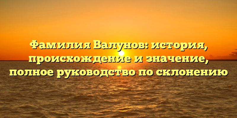 Фамилия Валунов: история, происхождение и значение, полное руководство по склонению