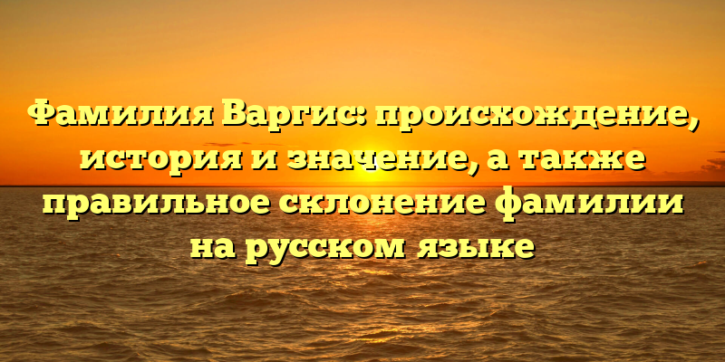 Фамилия Варгис: происхождение, история и значение, а также правильное склонение фамилии на русском языке