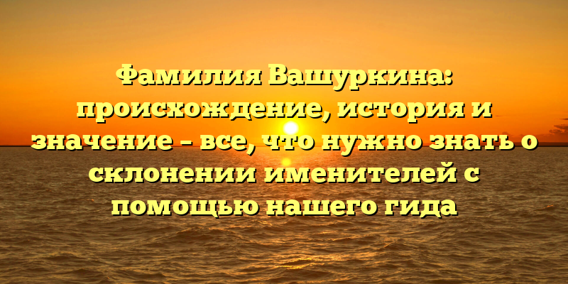 Фамилия Вашуркина: происхождение, история и значение – все, что нужно знать о склонении именителей с помощью нашего гида