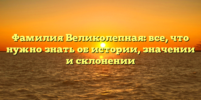 Фамилия Великолепная: все, что нужно знать об истории, значении и склонении