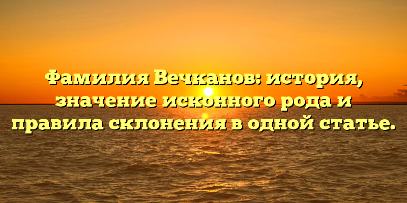 Фамилия Вечканов: история, значение исконного рода и правила склонения в одной статье.