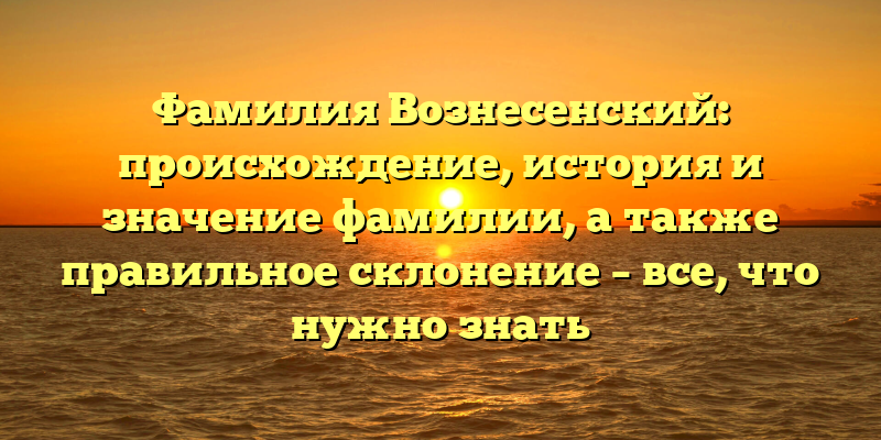 Фамилия Вознесенский: происхождение, история и значение фамилии, а также правильное склонение – все, что нужно знать