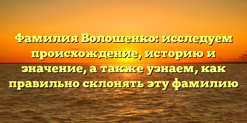 Фамилия Волошенко: исследуем происхождение, историю и значение, а также узнаем, как правильно склонять эту фамилию